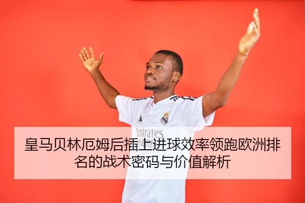 皇马贝林厄姆后插上进球效率领跑欧洲排名的战术密码与价值解析