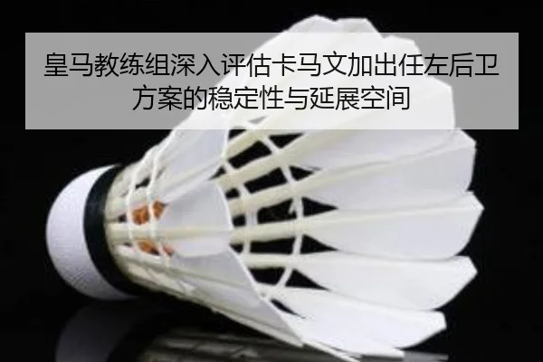 皇马教练组深入评估卡马文加出任左后卫方案的稳定性与延展空间